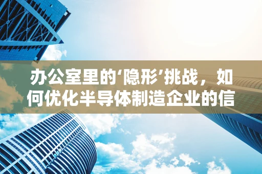 办公室里的‘隐形’挑战，如何优化半导体制造企业的信息流通？