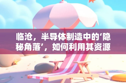 临沧，半导体制造中的‘隐秘角落’，如何利用其资源优势？