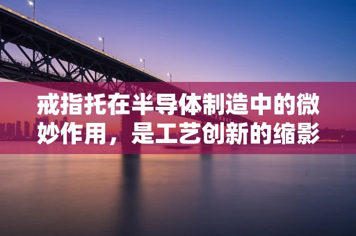 戒指托在半导体制造中的微妙作用，是工艺创新的缩影还是设备优化的关键？