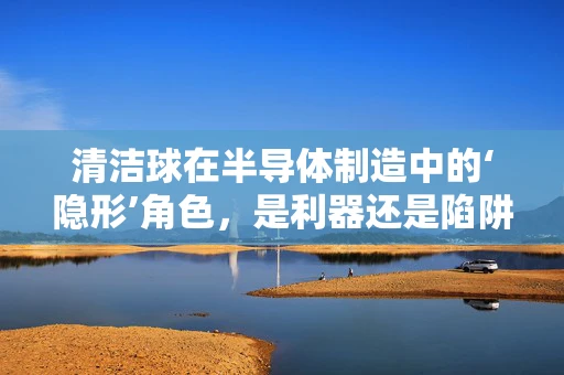 清洁球在半导体制造中的‘隐形’角色，是利器还是陷阱？