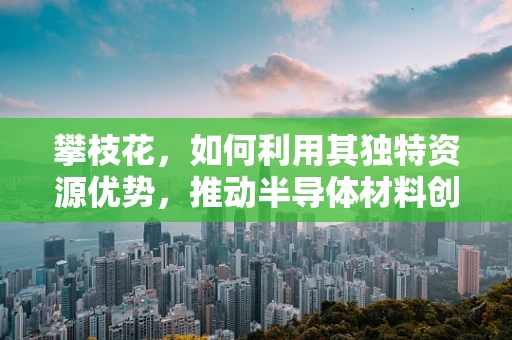 攀枝花，如何利用其独特资源优势，推动半导体材料创新发展？