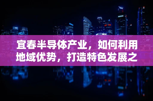 宜春半导体产业，如何利用地域优势，打造特色发展之路？