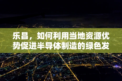 乐昌，如何利用当地资源优势促进半导体制造的绿色发展？