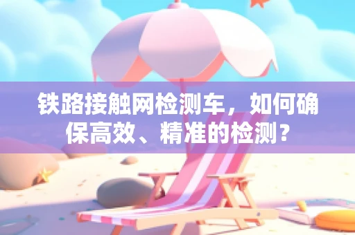 铁路接触网检测车，如何确保高效、精准的检测？