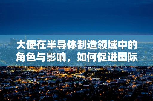 大使在半导体制造领域中的角色与影响，如何促进国际技术交流与合作？