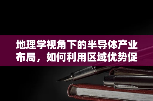 地理学视角下的半导体产业布局，如何利用区域优势促进技术创新？