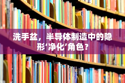 洗手盆，半导体制造中的隐形‘净化’角色？