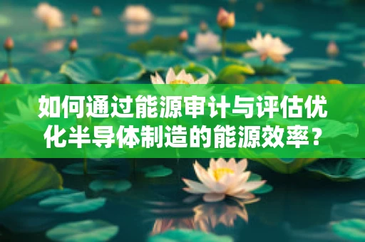 如何通过能源审计与评估优化半导体制造的能源效率？