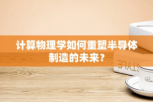计算物理学如何重塑半导体制造的未来？