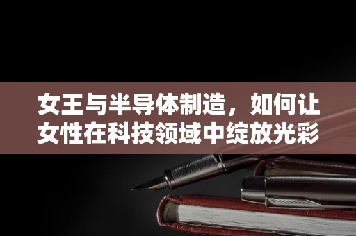 女王与半导体制造，如何让女性在科技领域中绽放光彩？
