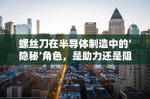 螺丝刀在半导体制造中的‘隐秘’角色，是助力还是阻力？