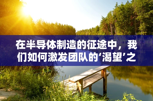 在半导体制造的征途中，我们如何激发团队的‘渴望’之心？