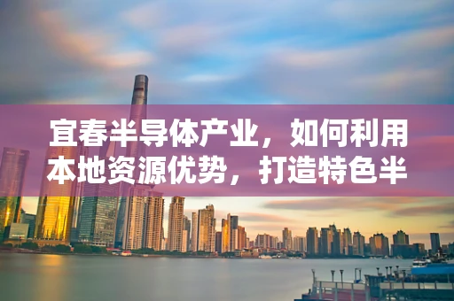 宜春半导体产业，如何利用本地资源优势，打造特色半导体制造基地？