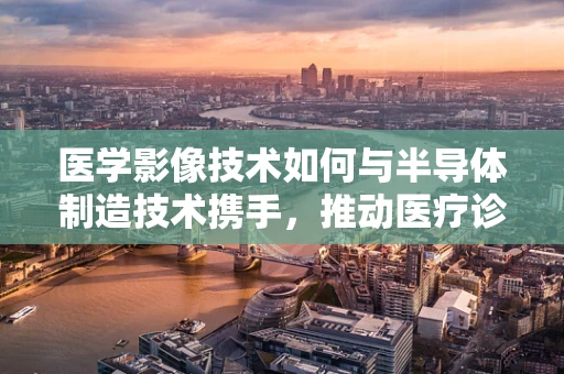 医学影像技术如何与半导体制造技术携手，推动医疗诊断的精准化？