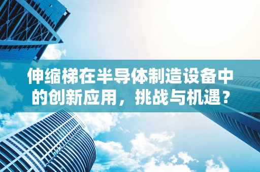 伸缩梯在半导体制造设备中的创新应用，挑战与机遇？
