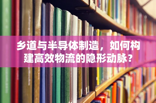乡道与半导体制造，如何构建高效物流的隐形动脉？