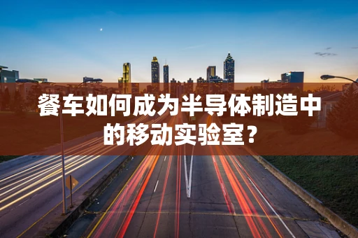 餐车如何成为半导体制造中的移动实验室？