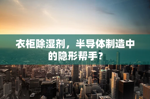 衣柜除湿剂，半导体制造中的隐形帮手？