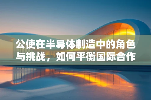 公使在半导体制造中的角色与挑战，如何平衡国际合作与安全？