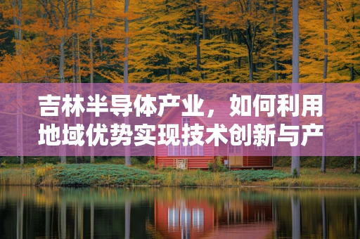 吉林半导体产业，如何利用地域优势实现技术创新与产业升级？