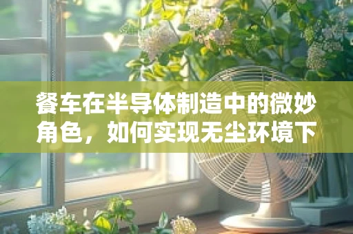 餐车在半导体制造中的微妙角色，如何实现无尘环境下的便捷餐饮？