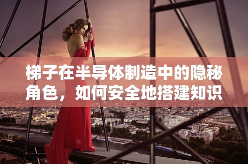 梯子在半导体制造中的隐秘角色，如何安全地搭建知识与技能的桥梁？