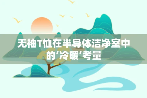 无袖T恤在半导体洁净室中的‘冷暖’考量