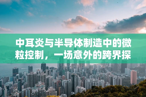 中耳炎与半导体制造中的微粒控制，一场意外的跨界探讨