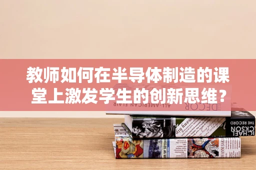 教师如何在半导体制造的课堂上激发学生的创新思维？