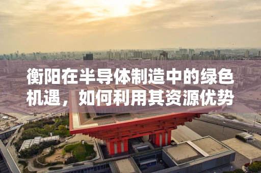 衡阳在半导体制造中的绿色机遇，如何利用其资源优势促进可持续发展？
