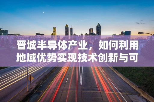 晋城半导体产业，如何利用地域优势实现技术创新与可持续发展？