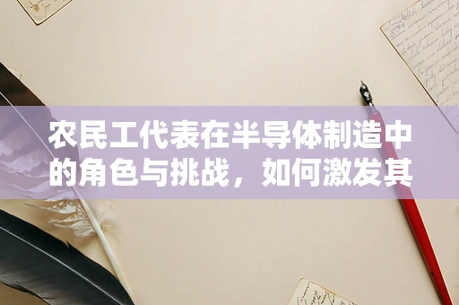 农民工代表在半导体制造中的角色与挑战，如何激发其潜力？