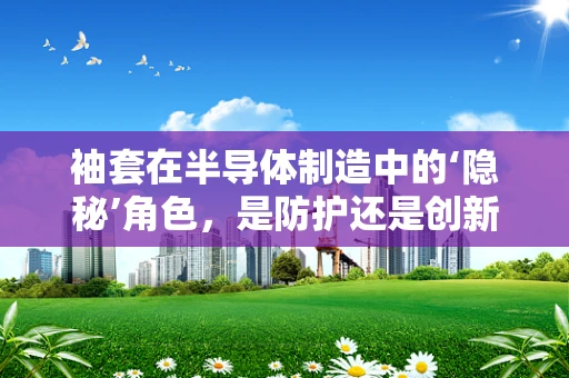 袖套在半导体制造中的‘隐秘’角色，是防护还是创新的关键？