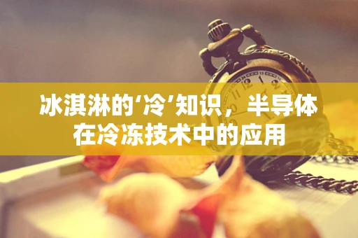 冰淇淋的‘冷’知识，半导体在冷冻技术中的应用