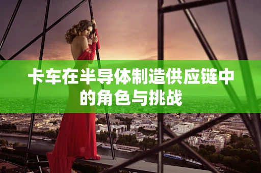 卡车在半导体制造供应链中的角色与挑战