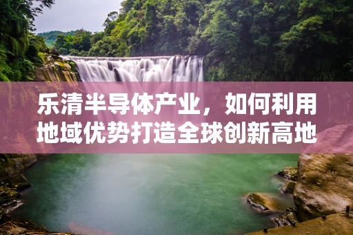 乐清半导体产业，如何利用地域优势打造全球创新高地？