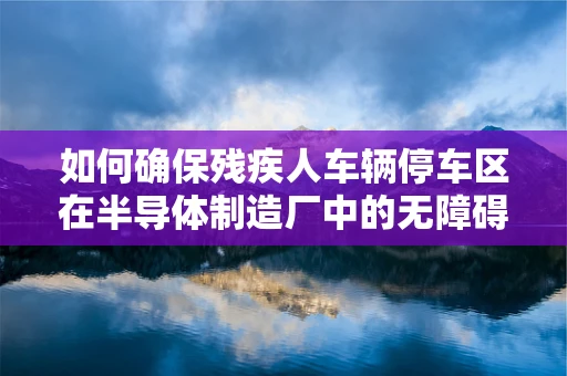 如何确保残疾人车辆停车区在半导体制造厂中的无障碍与高效利用？