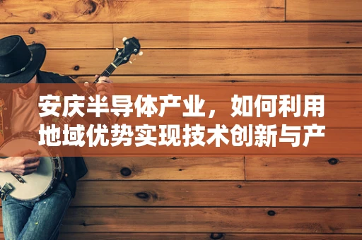 安庆半导体产业，如何利用地域优势实现技术创新与产业升级？
