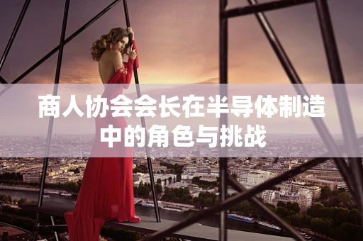 商人协会会长在半导体制造中的角色与挑战