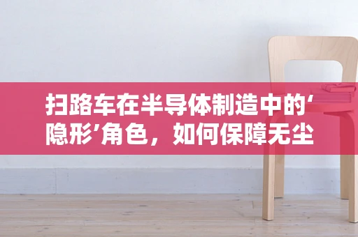 扫路车在半导体制造中的‘隐形’角色，如何保障无尘环境？