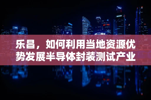 乐昌，如何利用当地资源优势发展半导体封装测试产业？