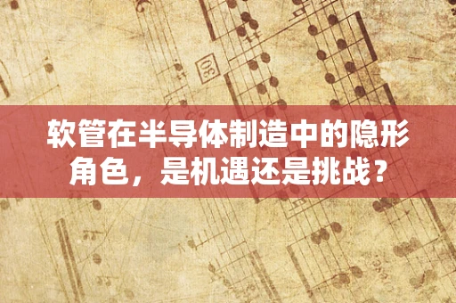软管在半导体制造中的隐形角色，是机遇还是挑战？