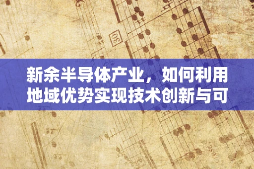 新余半导体产业，如何利用地域优势实现技术创新与可持续发展？