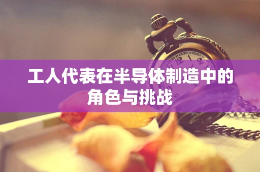 工人代表在半导体制造中的角色与挑战