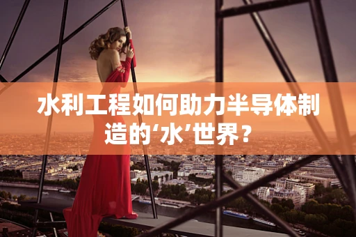 水利工程如何助力半导体制造的‘水’世界？
