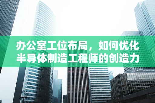 办公室工位布局，如何优化半导体制造工程师的创造力与效率？