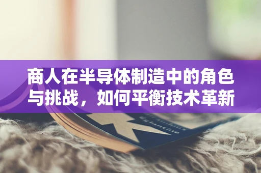 商人在半导体制造中的角色与挑战，如何平衡技术革新与市场需求的桥梁？