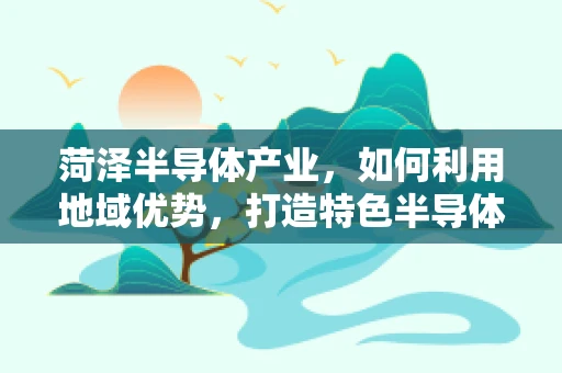 菏泽半导体产业，如何利用地域优势，打造特色半导体产业链？
