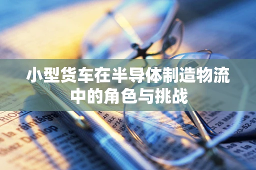 小型货车在半导体制造物流中的角色与挑战