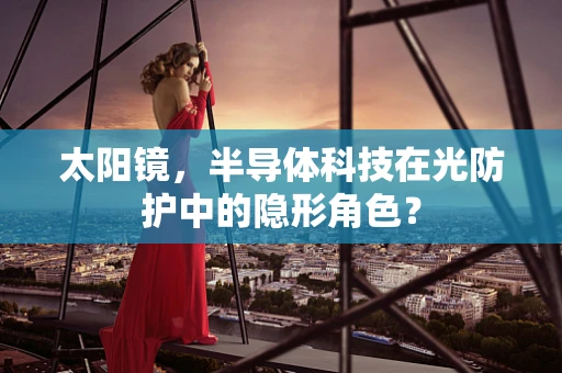 太阳镜，半导体科技在光防护中的隐形角色？